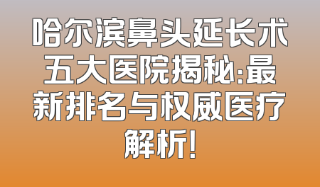 哈尔滨鼻头延长术五大医院揭秘：最新排名与权威医疗解析！