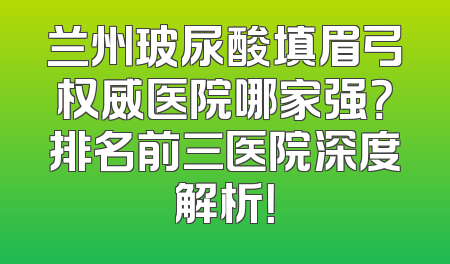 兰州玻尿酸填眉弓权威医院哪家强？排名前三医院深度解析！