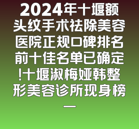 2024年十堰额头纹手术祛除美容医院正规口碑排名前十佳名单已确定！十堰淑梅娅韩整形美容诊所现身榜一
