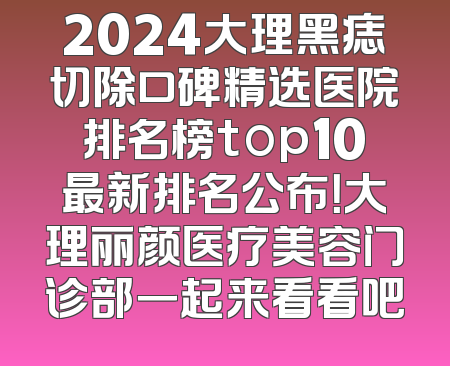 2024大理黑痣切除口碑精选医院排名榜top10最新排名公布！大理丽颜医疗美容门诊部一起来看看吧