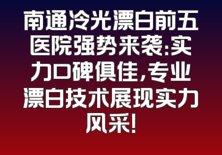 南通冷光漂白前五医院强势来袭：实力口碑俱佳，专业漂白技术展现实力风采！