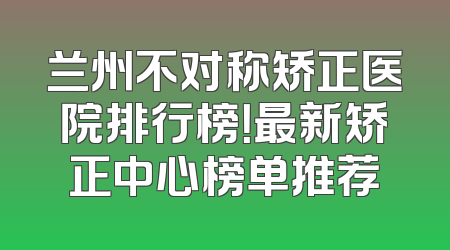 兰州不对称矫正医院排行榜！最新矫正中心榜单推荐