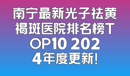 南宁最新光子祛黄褐斑医院排名榜TOP10 2024年度更新！