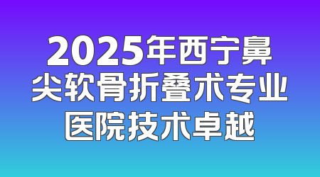 2025年西宁鼻尖软骨折叠术专业医院技术卓越