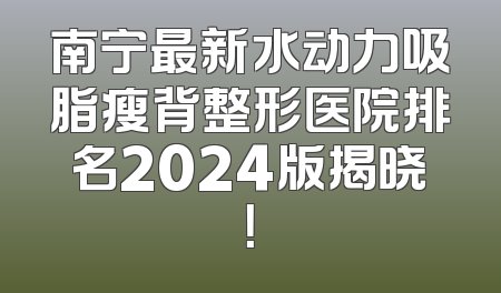 南宁最新水动力吸脂瘦背整形医院排名2024版揭晓！