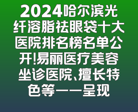 2024哈尔滨光纤溶脂祛眼袋十大医院排名榜名单公开！易丽医疗美容坐诊医院、擅长特色等一一呈现