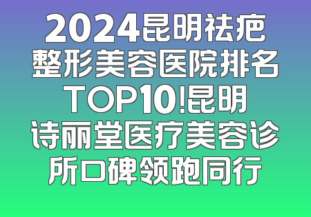 2024昆明祛疤整形美容医院排名TOP10！昆明诗丽堂医疗美容诊所口碑领跑同行