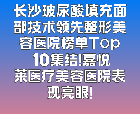 长沙玻尿酸填充面部技术领先整形美容医院榜单Top 10集结！嘉悦莱医疗美容医院表现亮眼！