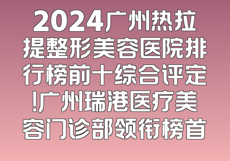 2024广州热拉提整形美容医院排行榜前十综合评定！广州瑞港医疗美容门诊部领衔榜首
