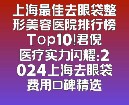 上海最佳去眼袋整形美容医院排行榜Top10！君倪医疗实力闪耀：2024上海去眼袋费用口碑精选