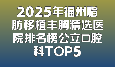 2025年福州脂肪移植丰胸精选医院排名榜公立口腔科TOP5