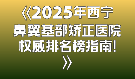 《2025年西宁鼻翼基部矫正医院权威排名榜指南！》