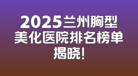 2025兰州胸型美化医院排名榜单揭晓！