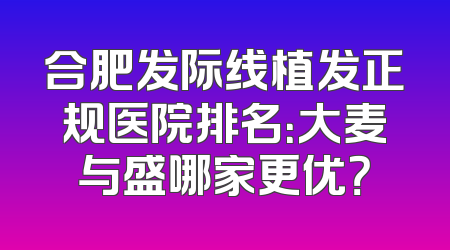 合肥发际线植发正规医院排名：大麦与盛哪家更优？