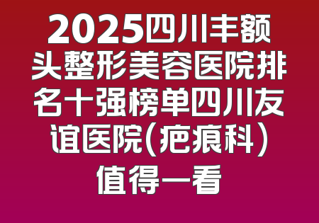 2025四川丰额头整形美容医院排名十强榜单四川友谊医院(疤痕科)值得一看