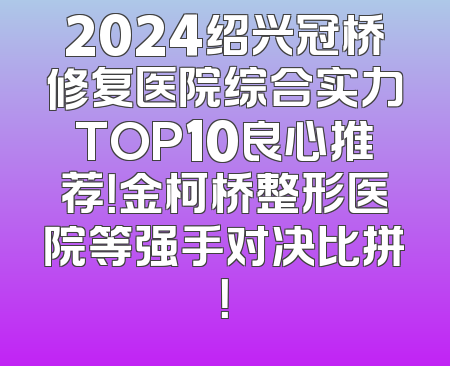 2024绍兴冠桥修复医院综合实力TOP10良心推荐！金柯桥整形医院等强手对决比拼！