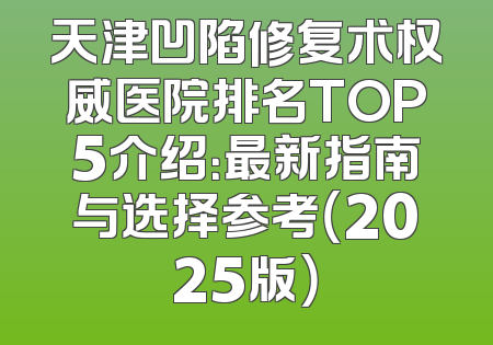 天津凹陷修复术权威医院排名TOP5介绍：最新指南与选择参考（2025版）