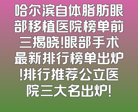 哈尔滨自体脂肪眼部移植医院榜单前三揭晓！眼部手术最新排行榜单出炉！排行推荐公立医院三大名出炉！