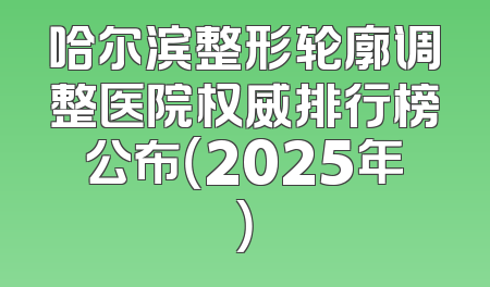 哈尔滨整形轮廓调整医院权威排行榜公布（2025年）