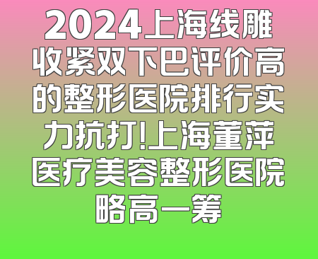 2024上海线雕收紧双下巴评价高的整形医院排行实力抗打！上海董萍医疗美容整形医院略高一筹
