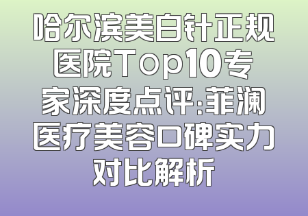 哈尔滨美白针正规医院Top10专家深度点评：菲澜医疗美容口碑实力对比解析