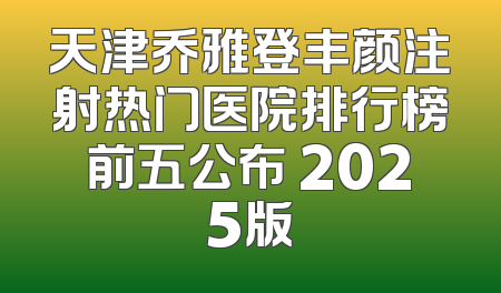 天津乔雅登丰颜注射热门医院排行榜前五公布 2025版