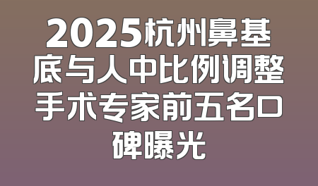 2025杭州鼻基底与人中比例调整手术专家前五名口碑曝光
