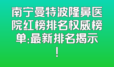 南宁曼特波隆鼻医院红榜排名权威榜单：最新排名揭示！