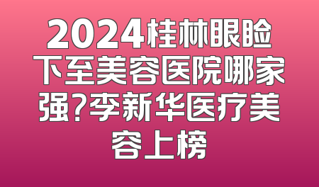 2024桂林眼睑下至美容医院哪家强？李新华医疗美容上榜