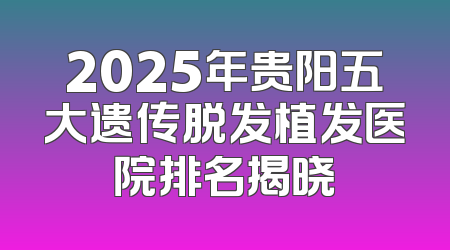 2025年贵阳五大遗传脱发植发医院排名揭晓