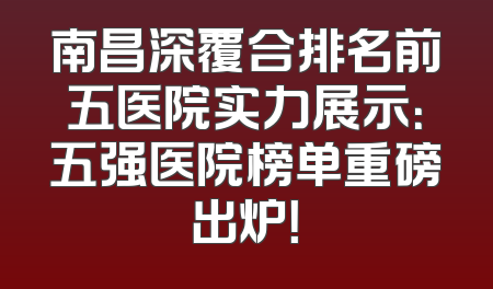 南昌深覆合排名前五医院实力展示：五强医院榜单重磅出炉！
