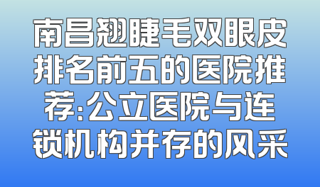 南昌翘睫毛双眼皮排名前五的医院推荐：公立医院与连锁机构并存的风采