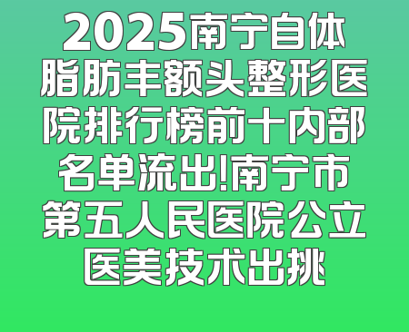 2025南宁自体脂肪丰额头整形医院排行榜前十内部名单流出！南宁市第五人民医院公立医美技术出挑