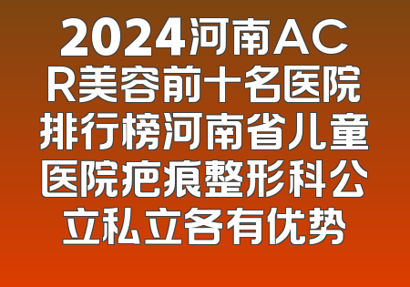 2024河南ACR美容前十名医院排行榜河南省儿童医院疤痕整形科公立私立各有优势