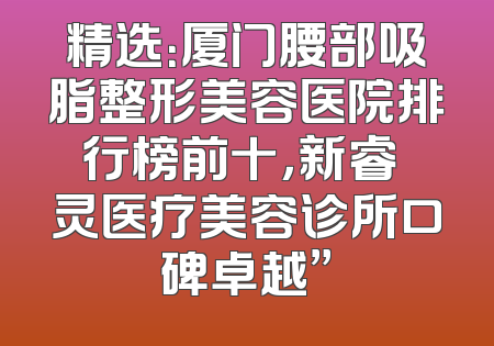 精选：厦门腰部吸脂整形美容医院排行榜前十，新睿妡灵医疗美容诊所口碑卓越”