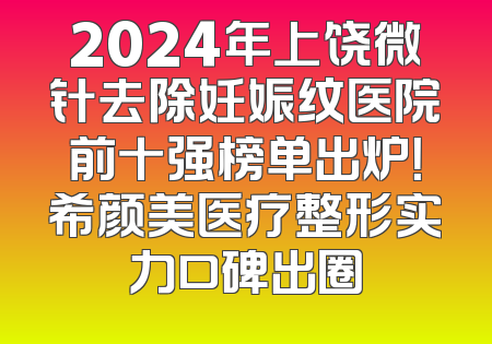 2024年上饶微针去除妊娠纹医院前十强榜单出炉！希颜美医疗整形实力口碑出圈