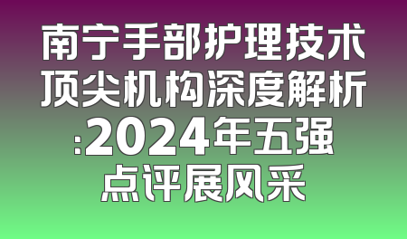 南宁手部护理技术顶尖机构深度解析：2024年五强点评展风采