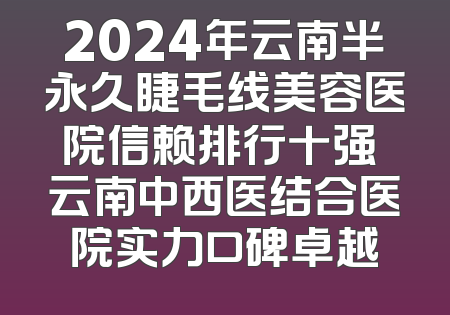 2024年云南半永久睫毛线美容医院信赖排行十强 云南中西医结合医院实力口碑卓越