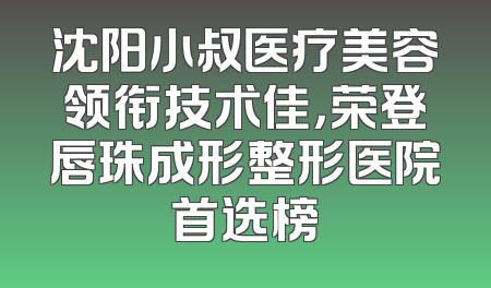 沈阳小叔医疗美容领衔技术佳，荣登唇珠成形整形医院首选榜