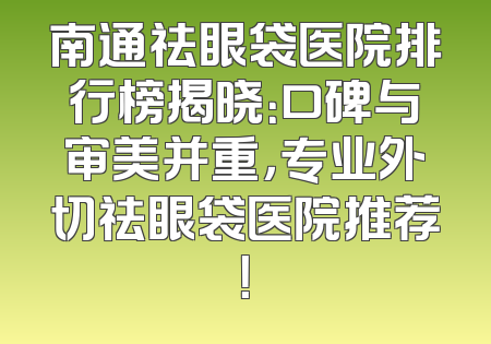 南通祛眼袋医院排行榜揭晓：口碑与审美并重，专业外切祛眼袋医院推荐！