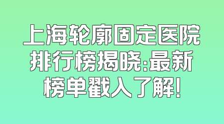 上海轮廓固定医院排行榜揭晓：最新榜单戳入了解！