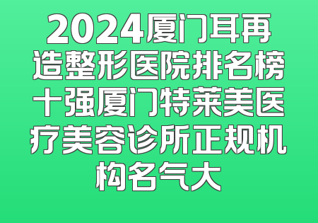 2024厦门耳再造整形医院排名榜十强厦门特莱美医疗美容诊所正规机构名气大