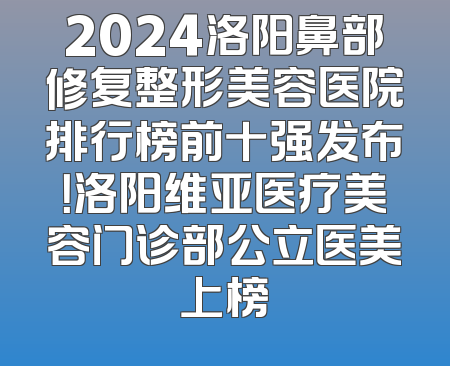 2024洛阳鼻部修复整形美容医院排行榜前十强发布！洛阳维亚医疗美容门诊部公立医美上榜