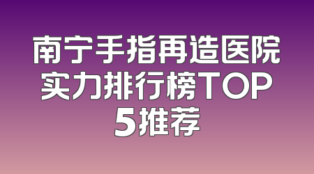 南宁手指再造医院实力排行榜TOP5推荐