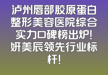 泸州唇部胶原蛋白整形美容医院综合实力口碑榜出炉！妍美辰领先行业标杆！