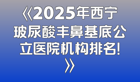 《2025年西宁玻尿酸丰鼻基底公立医院机构排名！》