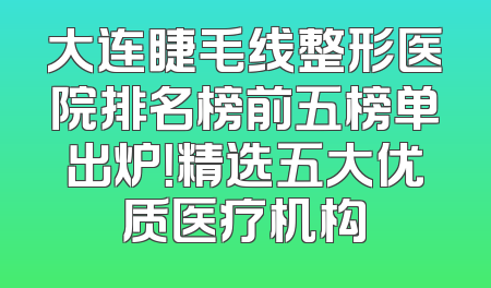 大连睫毛线整形医院排名榜前五榜单出炉！精选五大优质医疗机构