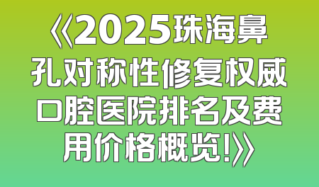 《2025珠海鼻孔对称性修复权威口腔医院排名及费用价格概览！》