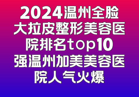 2024温州全脸大拉皮整形美容医院排名top10强温州加美美容医院人气火爆