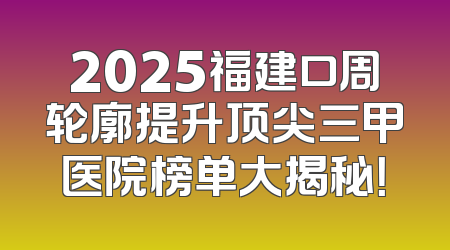 2025福建口周轮廓提升顶尖三甲医院榜单大揭秘！